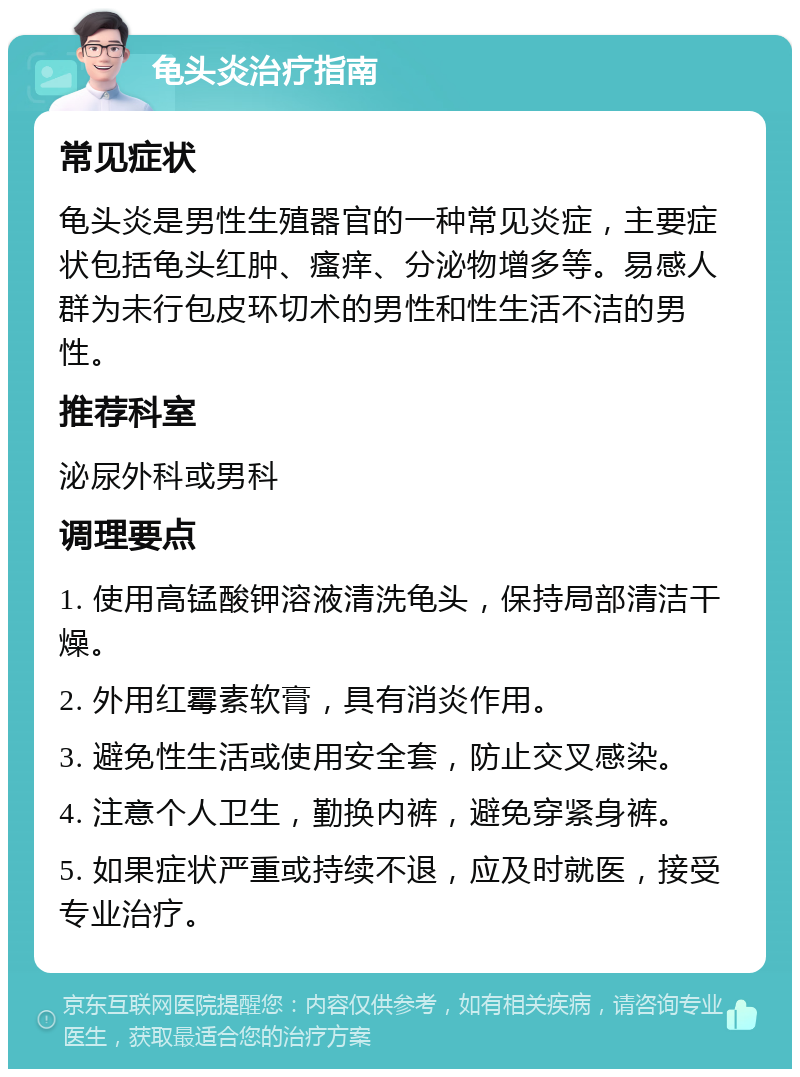 龟头炎治疗指南 常见症状 龟头炎是男性生殖器官的一种常见炎症，主要症状包括龟头红肿、瘙痒、分泌物增多等。易感人群为未行包皮环切术的男性和性生活不洁的男性。 推荐科室 泌尿外科或男科 调理要点 1. 使用高锰酸钾溶液清洗龟头，保持局部清洁干燥。 2. 外用红霉素软膏，具有消炎作用。 3. 避免性生活或使用安全套，防止交叉感染。 4. 注意个人卫生，勤换内裤，避免穿紧身裤。 5. 如果症状严重或持续不退，应及时就医，接受专业治疗。