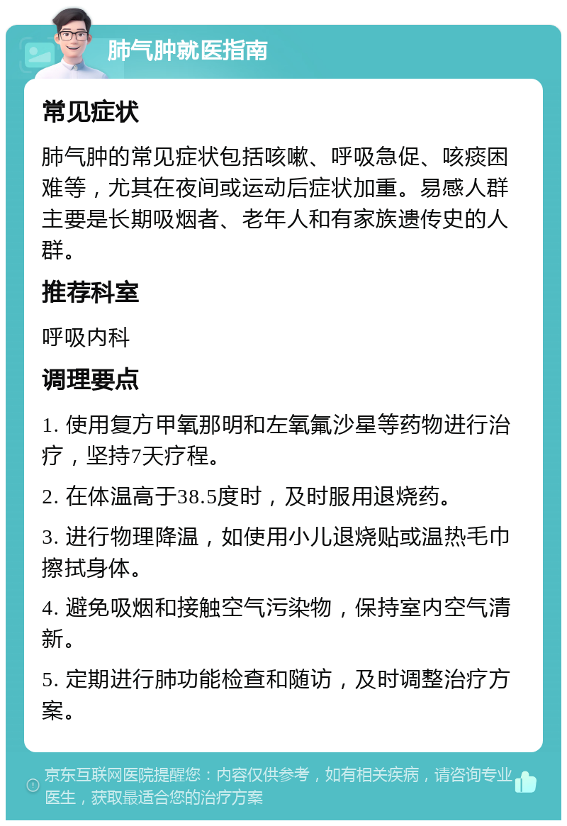 肺气肿就医指南 常见症状 肺气肿的常见症状包括咳嗽、呼吸急促、咳痰困难等，尤其在夜间或运动后症状加重。易感人群主要是长期吸烟者、老年人和有家族遗传史的人群。 推荐科室 呼吸内科 调理要点 1. 使用复方甲氧那明和左氧氟沙星等药物进行治疗，坚持7天疗程。 2. 在体温高于38.5度时，及时服用退烧药。 3. 进行物理降温，如使用小儿退烧贴或温热毛巾擦拭身体。 4. 避免吸烟和接触空气污染物，保持室内空气清新。 5. 定期进行肺功能检查和随访，及时调整治疗方案。