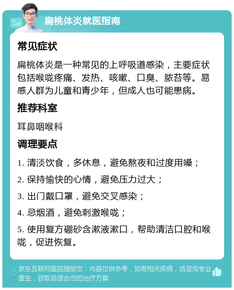 扁桃体炎就医指南 常见症状 扁桃体炎是一种常见的上呼吸道感染，主要症状包括喉咙疼痛、发热、咳嗽、口臭、脓苔等。易感人群为儿童和青少年，但成人也可能患病。 推荐科室 耳鼻咽喉科 调理要点 1. 清淡饮食，多休息，避免熬夜和过度用嗓； 2. 保持愉快的心情，避免压力过大； 3. 出门戴口罩，避免交叉感染； 4. 忌烟酒，避免刺激喉咙； 5. 使用复方硼砂含漱液漱口，帮助清洁口腔和喉咙，促进恢复。