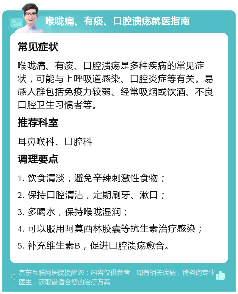 喉咙痛、有痰、口腔溃疡就医指南 常见症状 喉咙痛、有痰、口腔溃疡是多种疾病的常见症状，可能与上呼吸道感染、口腔炎症等有关。易感人群包括免疫力较弱、经常吸烟或饮酒、不良口腔卫生习惯者等。 推荐科室 耳鼻喉科、口腔科 调理要点 1. 饮食清淡，避免辛辣刺激性食物； 2. 保持口腔清洁，定期刷牙、漱口； 3. 多喝水，保持喉咙湿润； 4. 可以服用阿莫西林胶囊等抗生素治疗感染； 5. 补充维生素B，促进口腔溃疡愈合。