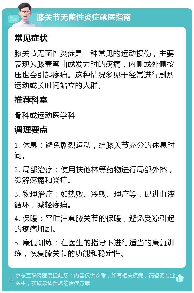 膝关节无菌性炎症就医指南 常见症状 膝关节无菌性炎症是一种常见的运动损伤，主要表现为膝盖弯曲或发力时的疼痛，内侧或外侧按压也会引起疼痛。这种情况多见于经常进行剧烈运动或长时间站立的人群。 推荐科室 骨科或运动医学科 调理要点 1. 休息：避免剧烈运动，给膝关节充分的休息时间。 2. 局部治疗：使用扶他林等药物进行局部外擦，缓解疼痛和炎症。 3. 物理治疗：如热敷、冷敷、理疗等，促进血液循环，减轻疼痛。 4. 保暖：平时注意膝关节的保暖，避免受凉引起的疼痛加剧。 5. 康复训练：在医生的指导下进行适当的康复训练，恢复膝关节的功能和稳定性。