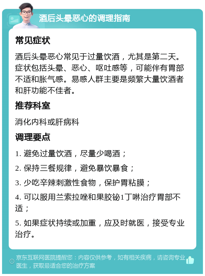 酒后头晕恶心的调理指南 常见症状 酒后头晕恶心常见于过量饮酒，尤其是第二天。症状包括头晕、恶心、呕吐感等，可能伴有胃部不适和胀气感。易感人群主要是频繁大量饮酒者和肝功能不佳者。 推荐科室 消化内科或肝病科 调理要点 1. 避免过量饮酒，尽量少喝酒； 2. 保持三餐规律，避免暴饮暴食； 3. 少吃辛辣刺激性食物，保护胃粘膜； 4. 可以服用兰索拉唑和果胶铋1丁啉治疗胃部不适； 5. 如果症状持续或加重，应及时就医，接受专业治疗。