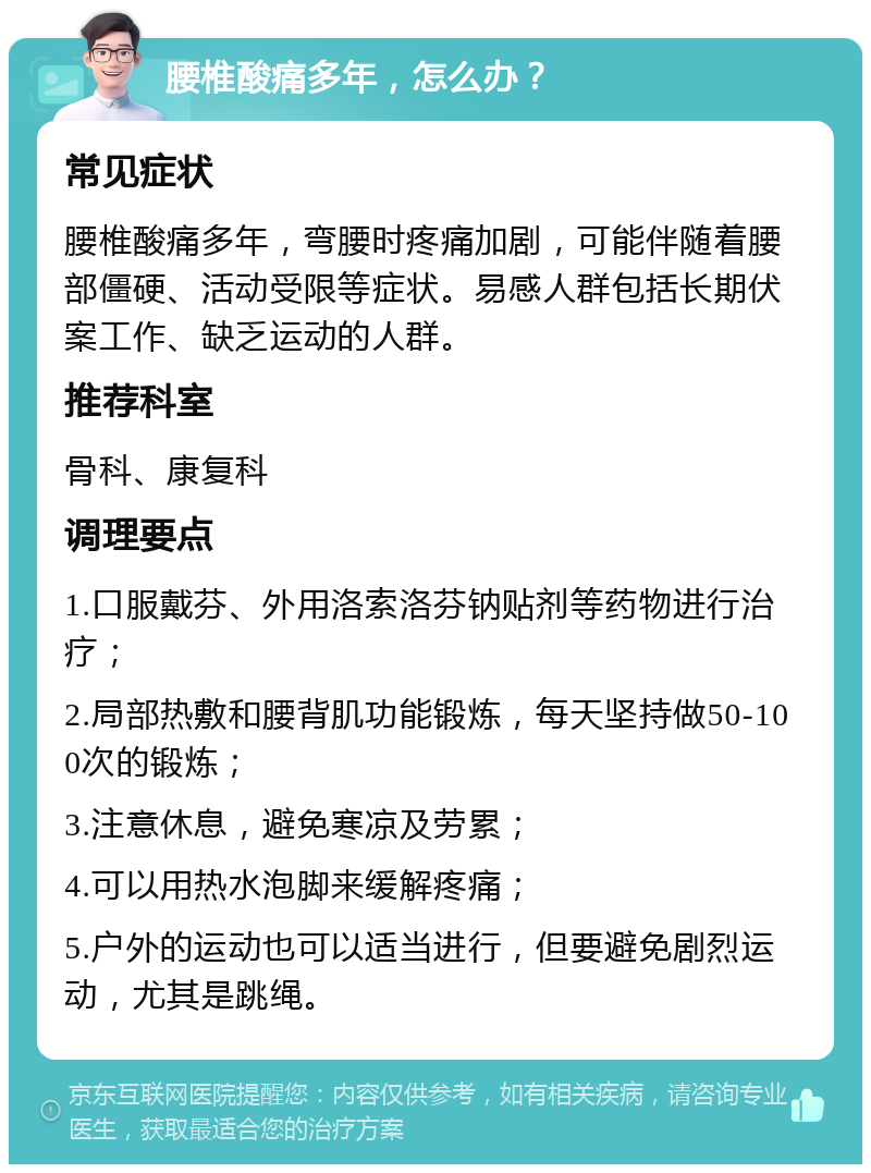 腰椎酸痛多年，怎么办？ 常见症状 腰椎酸痛多年，弯腰时疼痛加剧，可能伴随着腰部僵硬、活动受限等症状。易感人群包括长期伏案工作、缺乏运动的人群。 推荐科室 骨科、康复科 调理要点 1.口服戴芬、外用洛索洛芬钠贴剂等药物进行治疗； 2.局部热敷和腰背肌功能锻炼，每天坚持做50-100次的锻炼； 3.注意休息，避免寒凉及劳累； 4.可以用热水泡脚来缓解疼痛； 5.户外的运动也可以适当进行，但要避免剧烈运动，尤其是跳绳。