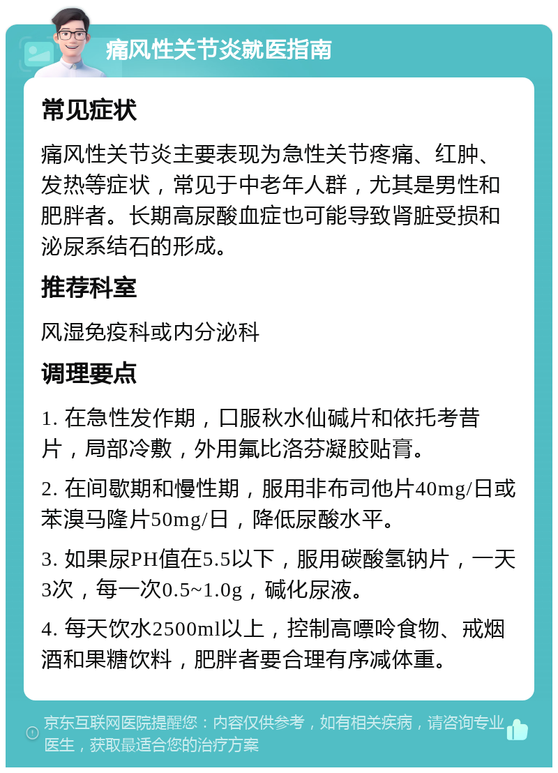 痛风性关节炎就医指南 常见症状 痛风性关节炎主要表现为急性关节疼痛、红肿、发热等症状，常见于中老年人群，尤其是男性和肥胖者。长期高尿酸血症也可能导致肾脏受损和泌尿系结石的形成。 推荐科室 风湿免疫科或内分泌科 调理要点 1. 在急性发作期，口服秋水仙碱片和依托考昔片，局部冷敷，外用氟比洛芬凝胶贴膏。 2. 在间歇期和慢性期，服用非布司他片40mg/日或苯溴马隆片50mg/日，降低尿酸水平。 3. 如果尿PH值在5.5以下，服用碳酸氢钠片，一天3次，每一次0.5~1.0g，碱化尿液。 4. 每天饮水2500ml以上，控制高嘌呤食物、戒烟酒和果糖饮料，肥胖者要合理有序减体重。