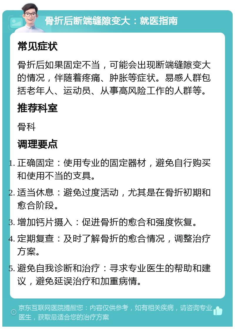 骨折后断端缝隙变大：就医指南 常见症状 骨折后如果固定不当，可能会出现断端缝隙变大的情况，伴随着疼痛、肿胀等症状。易感人群包括老年人、运动员、从事高风险工作的人群等。 推荐科室 骨科 调理要点 正确固定：使用专业的固定器材，避免自行购买和使用不当的支具。 适当休息：避免过度活动，尤其是在骨折初期和愈合阶段。 增加钙片摄入：促进骨折的愈合和强度恢复。 定期复查：及时了解骨折的愈合情况，调整治疗方案。 避免自我诊断和治疗：寻求专业医生的帮助和建议，避免延误治疗和加重病情。