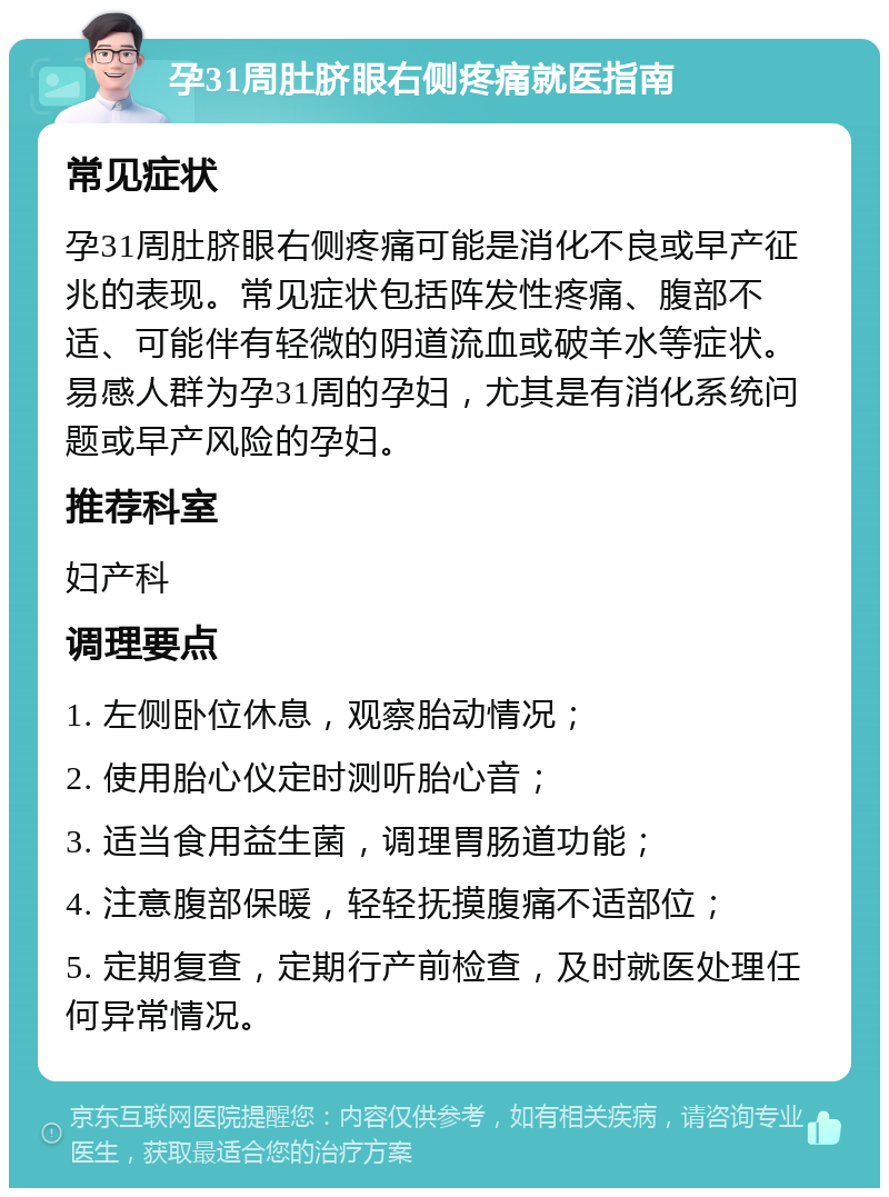 孕31周肚脐眼右侧疼痛就医指南 常见症状 孕31周肚脐眼右侧疼痛可能是消化不良或早产征兆的表现。常见症状包括阵发性疼痛、腹部不适、可能伴有轻微的阴道流血或破羊水等症状。易感人群为孕31周的孕妇，尤其是有消化系统问题或早产风险的孕妇。 推荐科室 妇产科 调理要点 1. 左侧卧位休息，观察胎动情况； 2. 使用胎心仪定时测听胎心音； 3. 适当食用益生菌，调理胃肠道功能； 4. 注意腹部保暖，轻轻抚摸腹痛不适部位； 5. 定期复查，定期行产前检查，及时就医处理任何异常情况。