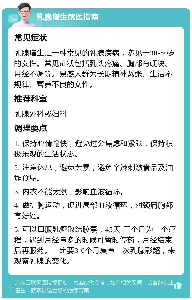 乳腺增生就医指南 常见症状 乳腺增生是一种常见的乳腺疾病，多见于30-50岁的女性。常见症状包括乳头疼痛、胸部有硬块、月经不调等。易感人群为长期精神紧张、生活不规律、营养不良的女性。 推荐科室 乳腺外科或妇科 调理要点 1. 保持心情愉快，避免过分焦虑和紧张，保持积极乐观的生活状态。 2. 注意休息，避免劳累，避免辛辣刺激食品及油炸食品。 3. 内衣不能太紧，影响血液循环。 4. 做扩胸运动，促进局部血液循环，对颈肩胸都有好处。 5. 可以口服乳癖散结胶囊，45天-三个月为一个疗程，遇到月经量多的时候可暂时停药，月经结束后再服药。一定要3-6个月复查一次乳腺彩超，来观察乳腺的变化。