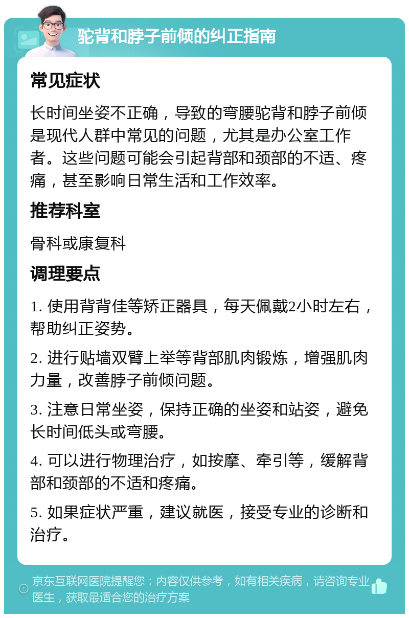 驼背和脖子前倾的纠正指南 常见症状 长时间坐姿不正确，导致的弯腰驼背和脖子前倾是现代人群中常见的问题，尤其是办公室工作者。这些问题可能会引起背部和颈部的不适、疼痛，甚至影响日常生活和工作效率。 推荐科室 骨科或康复科 调理要点 1. 使用背背佳等矫正器具，每天佩戴2小时左右，帮助纠正姿势。 2. 进行贴墙双臂上举等背部肌肉锻炼，增强肌肉力量，改善脖子前倾问题。 3. 注意日常坐姿，保持正确的坐姿和站姿，避免长时间低头或弯腰。 4. 可以进行物理治疗，如按摩、牵引等，缓解背部和颈部的不适和疼痛。 5. 如果症状严重，建议就医，接受专业的诊断和治疗。