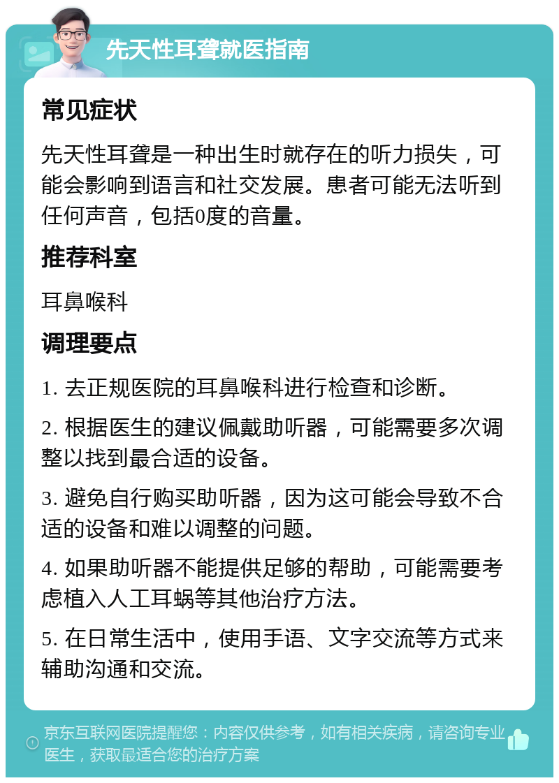 先天性耳聋就医指南 常见症状 先天性耳聋是一种出生时就存在的听力损失，可能会影响到语言和社交发展。患者可能无法听到任何声音，包括0度的音量。 推荐科室 耳鼻喉科 调理要点 1. 去正规医院的耳鼻喉科进行检查和诊断。 2. 根据医生的建议佩戴助听器，可能需要多次调整以找到最合适的设备。 3. 避免自行购买助听器，因为这可能会导致不合适的设备和难以调整的问题。 4. 如果助听器不能提供足够的帮助，可能需要考虑植入人工耳蜗等其他治疗方法。 5. 在日常生活中，使用手语、文字交流等方式来辅助沟通和交流。