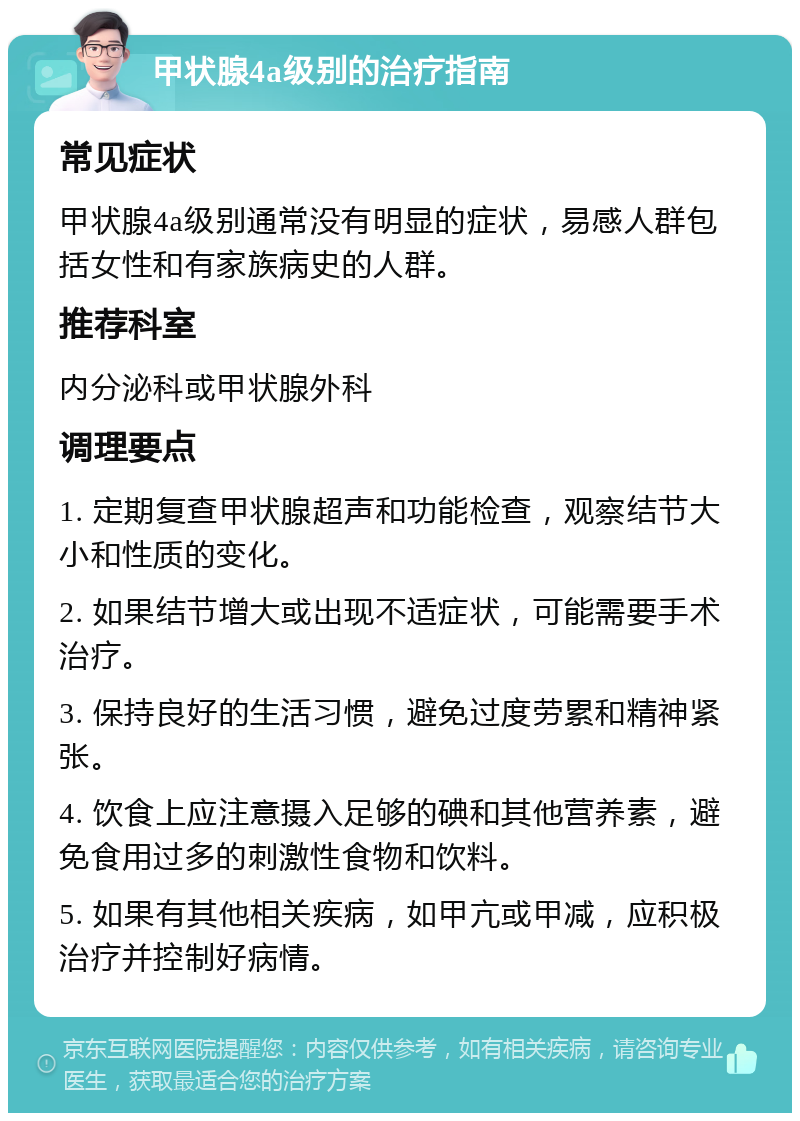 甲状腺4a级别的治疗指南 常见症状 甲状腺4a级别通常没有明显的症状，易感人群包括女性和有家族病史的人群。 推荐科室 内分泌科或甲状腺外科 调理要点 1. 定期复查甲状腺超声和功能检查，观察结节大小和性质的变化。 2. 如果结节增大或出现不适症状，可能需要手术治疗。 3. 保持良好的生活习惯，避免过度劳累和精神紧张。 4. 饮食上应注意摄入足够的碘和其他营养素，避免食用过多的刺激性食物和饮料。 5. 如果有其他相关疾病，如甲亢或甲减，应积极治疗并控制好病情。