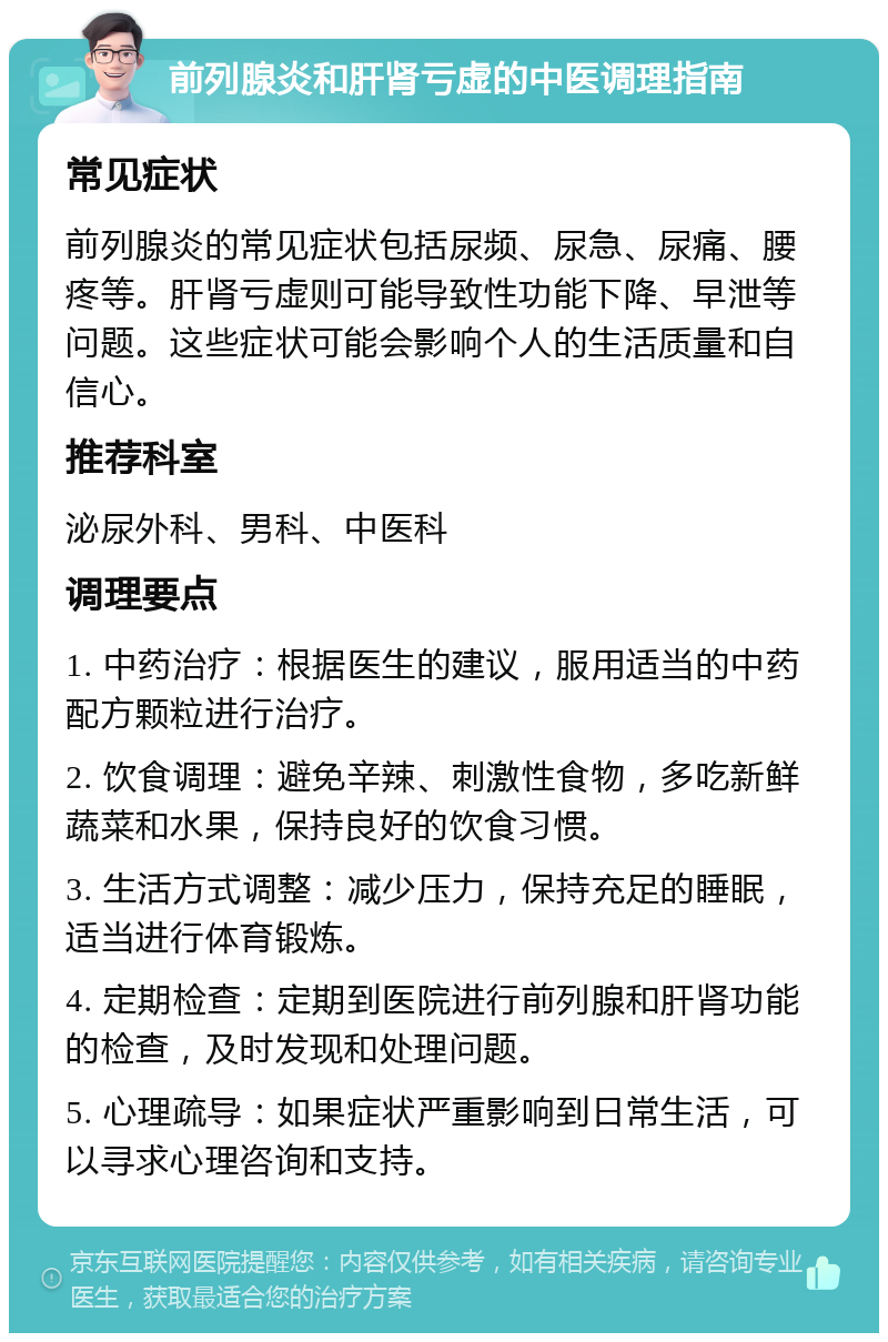 前列腺炎和肝肾亏虚的中医调理指南 常见症状 前列腺炎的常见症状包括尿频、尿急、尿痛、腰疼等。肝肾亏虚则可能导致性功能下降、早泄等问题。这些症状可能会影响个人的生活质量和自信心。 推荐科室 泌尿外科、男科、中医科 调理要点 1. 中药治疗：根据医生的建议，服用适当的中药配方颗粒进行治疗。 2. 饮食调理：避免辛辣、刺激性食物，多吃新鲜蔬菜和水果，保持良好的饮食习惯。 3. 生活方式调整：减少压力，保持充足的睡眠，适当进行体育锻炼。 4. 定期检查：定期到医院进行前列腺和肝肾功能的检查，及时发现和处理问题。 5. 心理疏导：如果症状严重影响到日常生活，可以寻求心理咨询和支持。