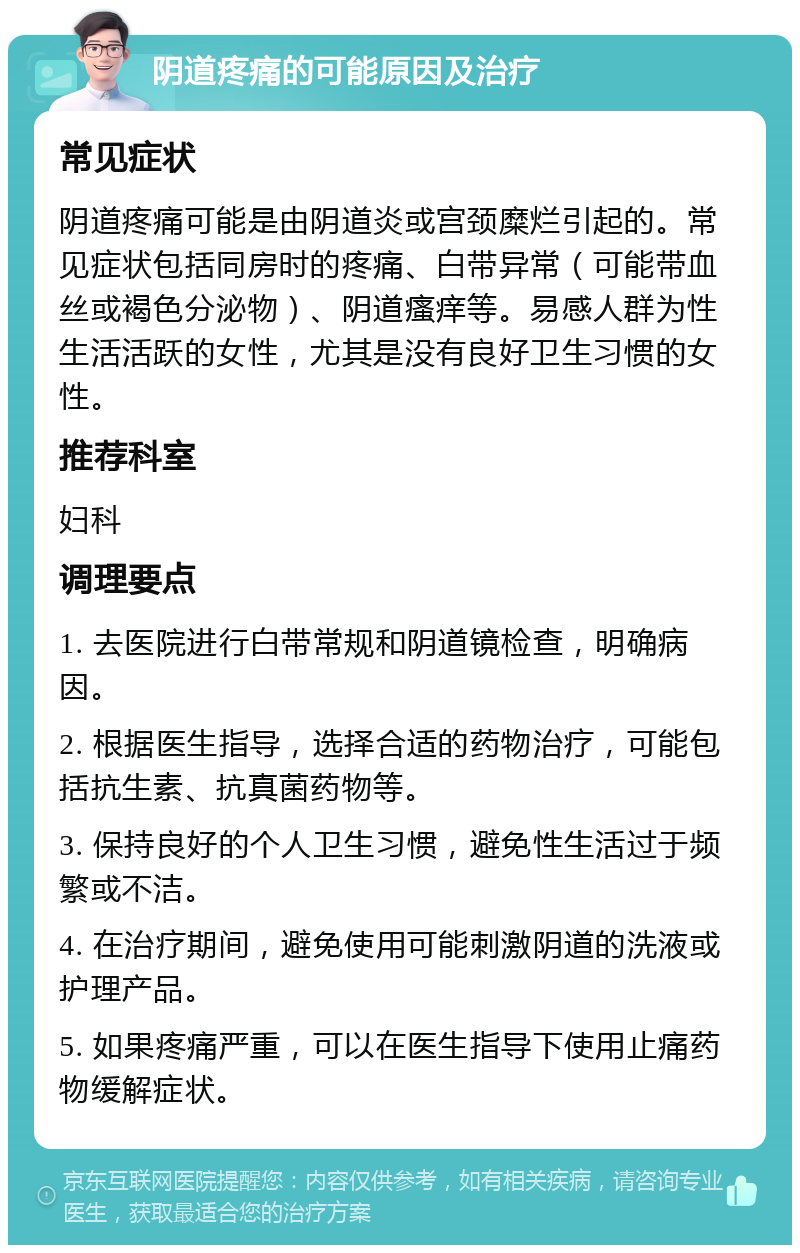 阴道疼痛的可能原因及治疗 常见症状 阴道疼痛可能是由阴道炎或宫颈糜烂引起的。常见症状包括同房时的疼痛、白带异常（可能带血丝或褐色分泌物）、阴道瘙痒等。易感人群为性生活活跃的女性，尤其是没有良好卫生习惯的女性。 推荐科室 妇科 调理要点 1. 去医院进行白带常规和阴道镜检查，明确病因。 2. 根据医生指导，选择合适的药物治疗，可能包括抗生素、抗真菌药物等。 3. 保持良好的个人卫生习惯，避免性生活过于频繁或不洁。 4. 在治疗期间，避免使用可能刺激阴道的洗液或护理产品。 5. 如果疼痛严重，可以在医生指导下使用止痛药物缓解症状。