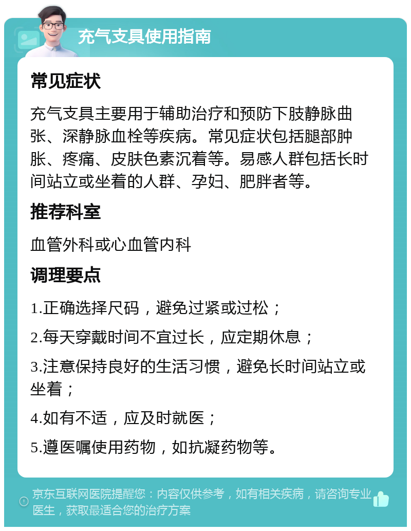 充气支具使用指南 常见症状 充气支具主要用于辅助治疗和预防下肢静脉曲张、深静脉血栓等疾病。常见症状包括腿部肿胀、疼痛、皮肤色素沉着等。易感人群包括长时间站立或坐着的人群、孕妇、肥胖者等。 推荐科室 血管外科或心血管内科 调理要点 1.正确选择尺码，避免过紧或过松； 2.每天穿戴时间不宜过长，应定期休息； 3.注意保持良好的生活习惯，避免长时间站立或坐着； 4.如有不适，应及时就医； 5.遵医嘱使用药物，如抗凝药物等。