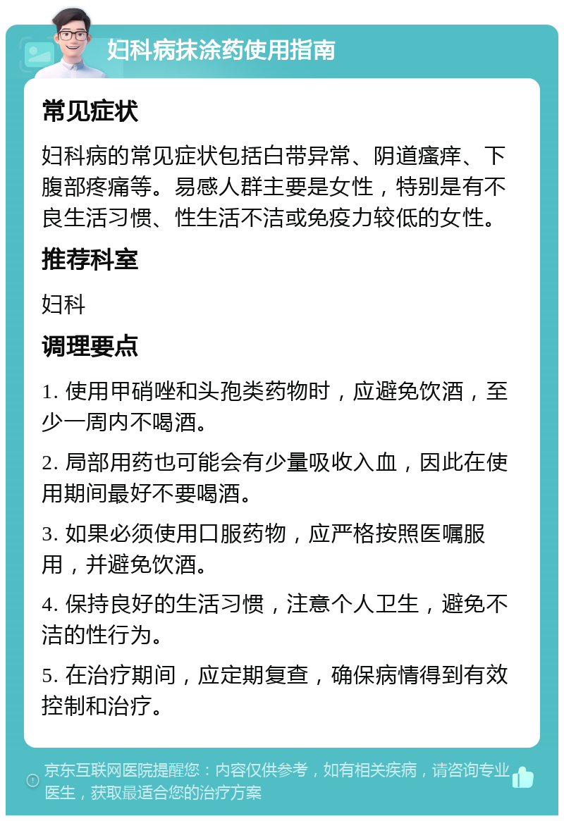 妇科病抹涂药使用指南 常见症状 妇科病的常见症状包括白带异常、阴道瘙痒、下腹部疼痛等。易感人群主要是女性，特别是有不良生活习惯、性生活不洁或免疫力较低的女性。 推荐科室 妇科 调理要点 1. 使用甲硝唑和头孢类药物时，应避免饮酒，至少一周内不喝酒。 2. 局部用药也可能会有少量吸收入血，因此在使用期间最好不要喝酒。 3. 如果必须使用口服药物，应严格按照医嘱服用，并避免饮酒。 4. 保持良好的生活习惯，注意个人卫生，避免不洁的性行为。 5. 在治疗期间，应定期复查，确保病情得到有效控制和治疗。