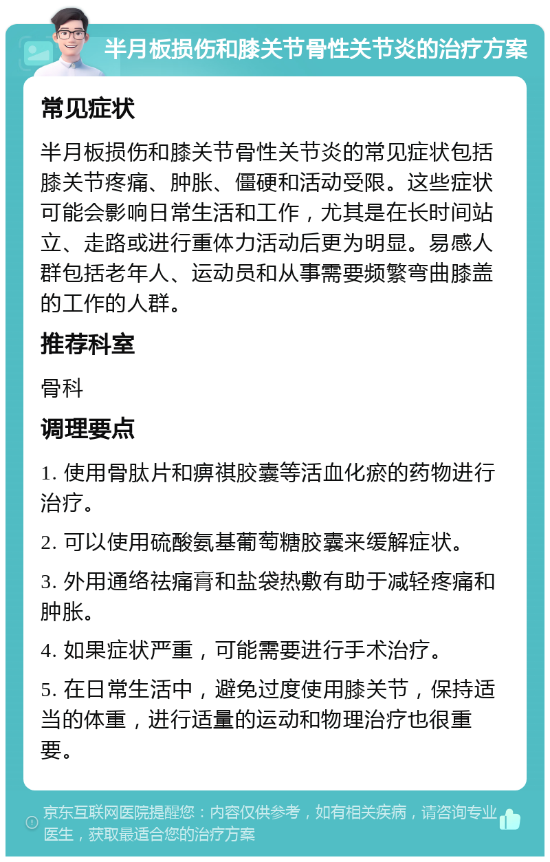 半月板损伤和膝关节骨性关节炎的治疗方案 常见症状 半月板损伤和膝关节骨性关节炎的常见症状包括膝关节疼痛、肿胀、僵硬和活动受限。这些症状可能会影响日常生活和工作，尤其是在长时间站立、走路或进行重体力活动后更为明显。易感人群包括老年人、运动员和从事需要频繁弯曲膝盖的工作的人群。 推荐科室 骨科 调理要点 1. 使用骨肽片和痹祺胶囊等活血化瘀的药物进行治疗。 2. 可以使用硫酸氨基葡萄糖胶囊来缓解症状。 3. 外用通络祛痛膏和盐袋热敷有助于减轻疼痛和肿胀。 4. 如果症状严重，可能需要进行手术治疗。 5. 在日常生活中，避免过度使用膝关节，保持适当的体重，进行适量的运动和物理治疗也很重要。