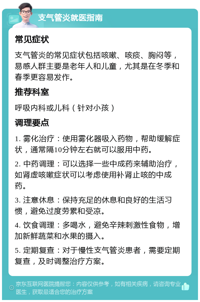 支气管炎就医指南 常见症状 支气管炎的常见症状包括咳嗽、咳痰、胸闷等，易感人群主要是老年人和儿童，尤其是在冬季和春季更容易发作。 推荐科室 呼吸内科或儿科（针对小孩） 调理要点 1. 雾化治疗：使用雾化器吸入药物，帮助缓解症状，通常隔10分钟左右就可以服用中药。 2. 中药调理：可以选择一些中成药来辅助治疗，如肾虚咳嗽症状可以考虑使用补肾止咳的中成药。 3. 注意休息：保持充足的休息和良好的生活习惯，避免过度劳累和受凉。 4. 饮食调理：多喝水，避免辛辣刺激性食物，增加新鲜蔬菜和水果的摄入。 5. 定期复查：对于慢性支气管炎患者，需要定期复查，及时调整治疗方案。