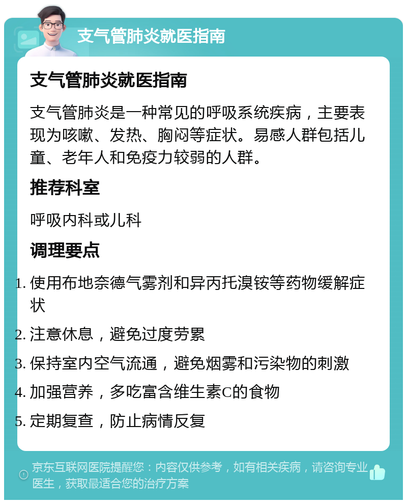 支气管肺炎就医指南 支气管肺炎就医指南 支气管肺炎是一种常见的呼吸系统疾病，主要表现为咳嗽、发热、胸闷等症状。易感人群包括儿童、老年人和免疫力较弱的人群。 推荐科室 呼吸内科或儿科 调理要点 使用布地奈德气雾剂和异丙托溴铵等药物缓解症状 注意休息，避免过度劳累 保持室内空气流通，避免烟雾和污染物的刺激 加强营养，多吃富含维生素C的食物 定期复查，防止病情反复