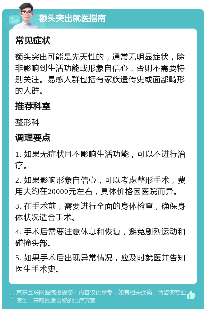 额头突出就医指南 常见症状 额头突出可能是先天性的，通常无明显症状，除非影响到生活功能或形象自信心，否则不需要特别关注。易感人群包括有家族遗传史或面部畸形的人群。 推荐科室 整形科 调理要点 1. 如果无症状且不影响生活功能，可以不进行治疗。 2. 如果影响形象自信心，可以考虑整形手术，费用大约在20000元左右，具体价格因医院而异。 3. 在手术前，需要进行全面的身体检查，确保身体状况适合手术。 4. 手术后需要注意休息和恢复，避免剧烈运动和碰撞头部。 5. 如果手术后出现异常情况，应及时就医并告知医生手术史。