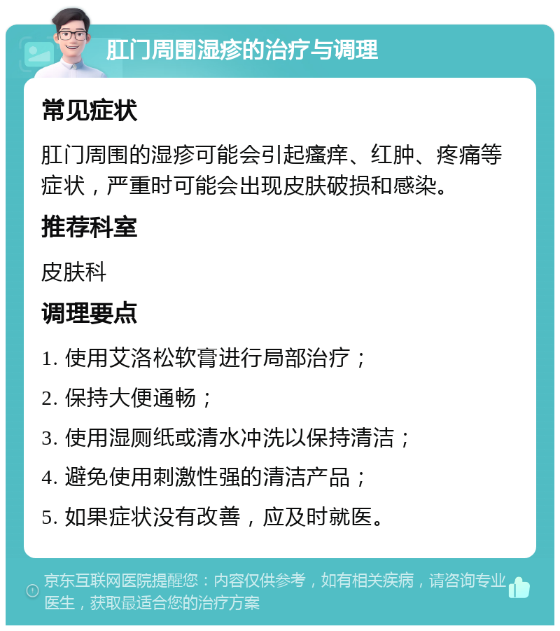 肛门周围湿疹的治疗与调理 常见症状 肛门周围的湿疹可能会引起瘙痒、红肿、疼痛等症状，严重时可能会出现皮肤破损和感染。 推荐科室 皮肤科 调理要点 1. 使用艾洛松软膏进行局部治疗； 2. 保持大便通畅； 3. 使用湿厕纸或清水冲洗以保持清洁； 4. 避免使用刺激性强的清洁产品； 5. 如果症状没有改善，应及时就医。