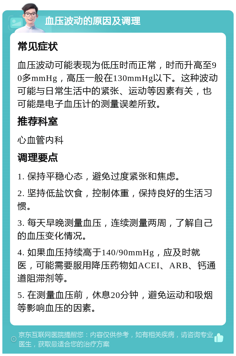 血压波动的原因及调理 常见症状 血压波动可能表现为低压时而正常，时而升高至90多mmHg，高压一般在130mmHg以下。这种波动可能与日常生活中的紧张、运动等因素有关，也可能是电子血压计的测量误差所致。 推荐科室 心血管内科 调理要点 1. 保持平稳心态，避免过度紧张和焦虑。 2. 坚持低盐饮食，控制体重，保持良好的生活习惯。 3. 每天早晚测量血压，连续测量两周，了解自己的血压变化情况。 4. 如果血压持续高于140/90mmHg，应及时就医，可能需要服用降压药物如ACEI、ARB、钙通道阻滞剂等。 5. 在测量血压前，休息20分钟，避免运动和吸烟等影响血压的因素。