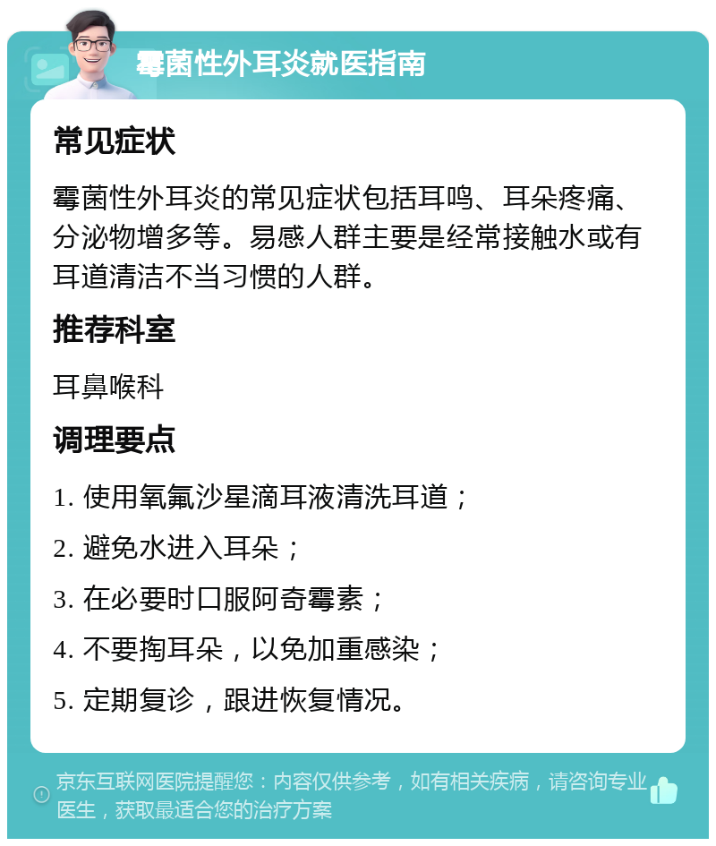 霉菌性外耳炎就医指南 常见症状 霉菌性外耳炎的常见症状包括耳鸣、耳朵疼痛、分泌物增多等。易感人群主要是经常接触水或有耳道清洁不当习惯的人群。 推荐科室 耳鼻喉科 调理要点 1. 使用氧氟沙星滴耳液清洗耳道； 2. 避免水进入耳朵； 3. 在必要时口服阿奇霉素； 4. 不要掏耳朵，以免加重感染； 5. 定期复诊，跟进恢复情况。