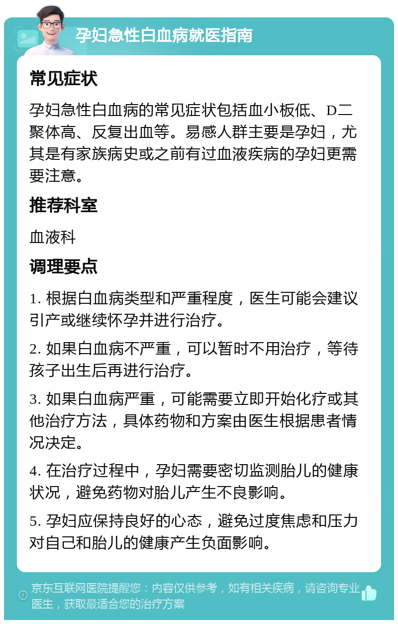 孕妇急性白血病就医指南 常见症状 孕妇急性白血病的常见症状包括血小板低、D二聚体高、反复出血等。易感人群主要是孕妇，尤其是有家族病史或之前有过血液疾病的孕妇更需要注意。 推荐科室 血液科 调理要点 1. 根据白血病类型和严重程度，医生可能会建议引产或继续怀孕并进行治疗。 2. 如果白血病不严重，可以暂时不用治疗，等待孩子出生后再进行治疗。 3. 如果白血病严重，可能需要立即开始化疗或其他治疗方法，具体药物和方案由医生根据患者情况决定。 4. 在治疗过程中，孕妇需要密切监测胎儿的健康状况，避免药物对胎儿产生不良影响。 5. 孕妇应保持良好的心态，避免过度焦虑和压力对自己和胎儿的健康产生负面影响。