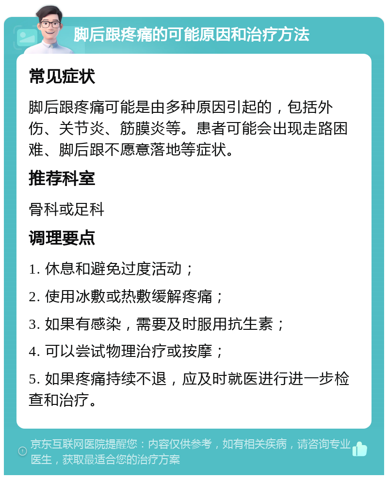 脚后跟疼痛的可能原因和治疗方法 常见症状 脚后跟疼痛可能是由多种原因引起的，包括外伤、关节炎、筋膜炎等。患者可能会出现走路困难、脚后跟不愿意落地等症状。 推荐科室 骨科或足科 调理要点 1. 休息和避免过度活动； 2. 使用冰敷或热敷缓解疼痛； 3. 如果有感染，需要及时服用抗生素； 4. 可以尝试物理治疗或按摩； 5. 如果疼痛持续不退，应及时就医进行进一步检查和治疗。