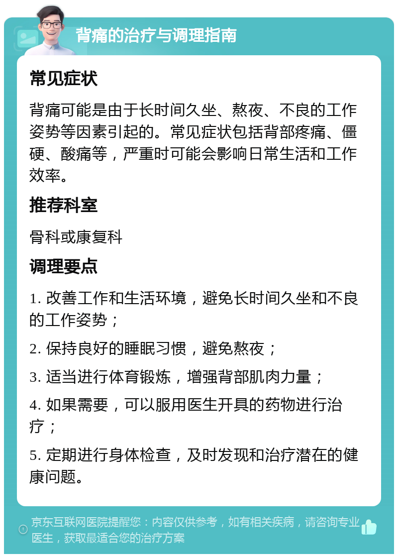 背痛的治疗与调理指南 常见症状 背痛可能是由于长时间久坐、熬夜、不良的工作姿势等因素引起的。常见症状包括背部疼痛、僵硬、酸痛等，严重时可能会影响日常生活和工作效率。 推荐科室 骨科或康复科 调理要点 1. 改善工作和生活环境，避免长时间久坐和不良的工作姿势； 2. 保持良好的睡眠习惯，避免熬夜； 3. 适当进行体育锻炼，增强背部肌肉力量； 4. 如果需要，可以服用医生开具的药物进行治疗； 5. 定期进行身体检查，及时发现和治疗潜在的健康问题。