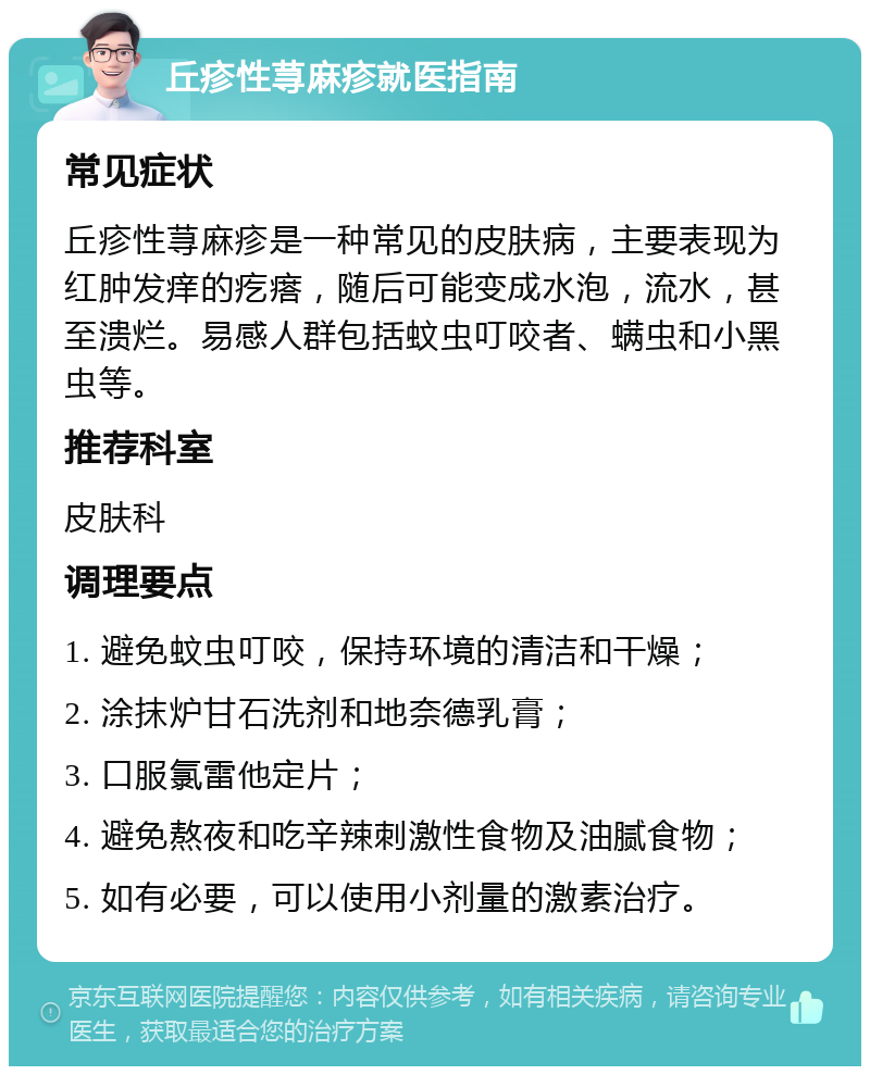 丘疹性荨麻疹就医指南 常见症状 丘疹性荨麻疹是一种常见的皮肤病，主要表现为红肿发痒的疙瘩，随后可能变成水泡，流水，甚至溃烂。易感人群包括蚊虫叮咬者、螨虫和小黑虫等。 推荐科室 皮肤科 调理要点 1. 避免蚊虫叮咬，保持环境的清洁和干燥； 2. 涂抹炉甘石洗剂和地奈德乳膏； 3. 口服氯雷他定片； 4. 避免熬夜和吃辛辣刺激性食物及油腻食物； 5. 如有必要，可以使用小剂量的激素治疗。