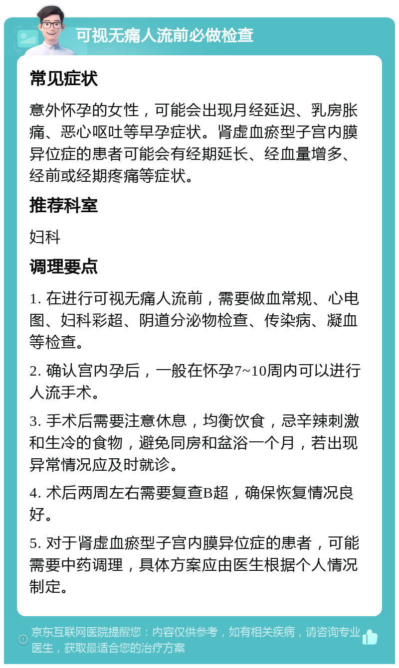 可视无痛人流前必做检查 常见症状 意外怀孕的女性，可能会出现月经延迟、乳房胀痛、恶心呕吐等早孕症状。肾虚血瘀型子宫内膜异位症的患者可能会有经期延长、经血量增多、经前或经期疼痛等症状。 推荐科室 妇科 调理要点 1. 在进行可视无痛人流前，需要做血常规、心电图、妇科彩超、阴道分泌物检查、传染病、凝血等检查。 2. 确认宫内孕后，一般在怀孕7~10周内可以进行人流手术。 3. 手术后需要注意休息，均衡饮食，忌辛辣刺激和生冷的食物，避免同房和盆浴一个月，若出现异常情况应及时就诊。 4. 术后两周左右需要复查B超，确保恢复情况良好。 5. 对于肾虚血瘀型子宫内膜异位症的患者，可能需要中药调理，具体方案应由医生根据个人情况制定。