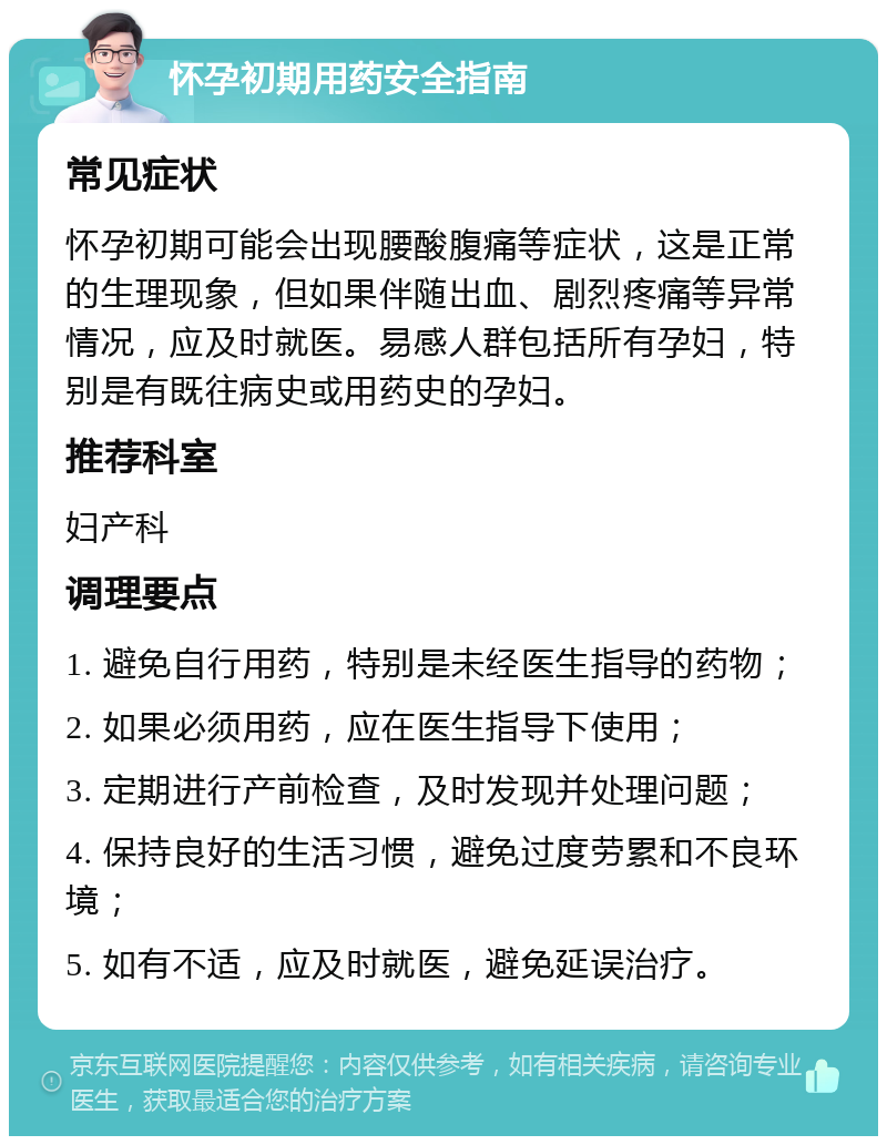 怀孕初期用药安全指南 常见症状 怀孕初期可能会出现腰酸腹痛等症状，这是正常的生理现象，但如果伴随出血、剧烈疼痛等异常情况，应及时就医。易感人群包括所有孕妇，特别是有既往病史或用药史的孕妇。 推荐科室 妇产科 调理要点 1. 避免自行用药，特别是未经医生指导的药物； 2. 如果必须用药，应在医生指导下使用； 3. 定期进行产前检查，及时发现并处理问题； 4. 保持良好的生活习惯，避免过度劳累和不良环境； 5. 如有不适，应及时就医，避免延误治疗。