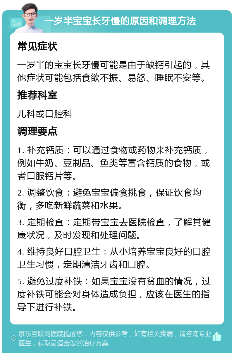 一岁半宝宝长牙慢的原因和调理方法 常见症状 一岁半的宝宝长牙慢可能是由于缺钙引起的，其他症状可能包括食欲不振、易怒、睡眠不安等。 推荐科室 儿科或口腔科 调理要点 1. 补充钙质：可以通过食物或药物来补充钙质，例如牛奶、豆制品、鱼类等富含钙质的食物，或者口服钙片等。 2. 调整饮食：避免宝宝偏食挑食，保证饮食均衡，多吃新鲜蔬菜和水果。 3. 定期检查：定期带宝宝去医院检查，了解其健康状况，及时发现和处理问题。 4. 维持良好口腔卫生：从小培养宝宝良好的口腔卫生习惯，定期清洁牙齿和口腔。 5. 避免过度补铁：如果宝宝没有贫血的情况，过度补铁可能会对身体造成负担，应该在医生的指导下进行补铁。