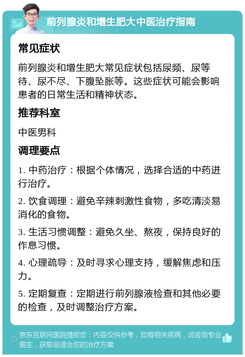 前列腺炎和增生肥大中医治疗指南 常见症状 前列腺炎和增生肥大常见症状包括尿频、尿等待、尿不尽、下腹坠胀等。这些症状可能会影响患者的日常生活和精神状态。 推荐科室 中医男科 调理要点 1. 中药治疗：根据个体情况，选择合适的中药进行治疗。 2. 饮食调理：避免辛辣刺激性食物，多吃清淡易消化的食物。 3. 生活习惯调整：避免久坐、熬夜，保持良好的作息习惯。 4. 心理疏导：及时寻求心理支持，缓解焦虑和压力。 5. 定期复查：定期进行前列腺液检查和其他必要的检查，及时调整治疗方案。