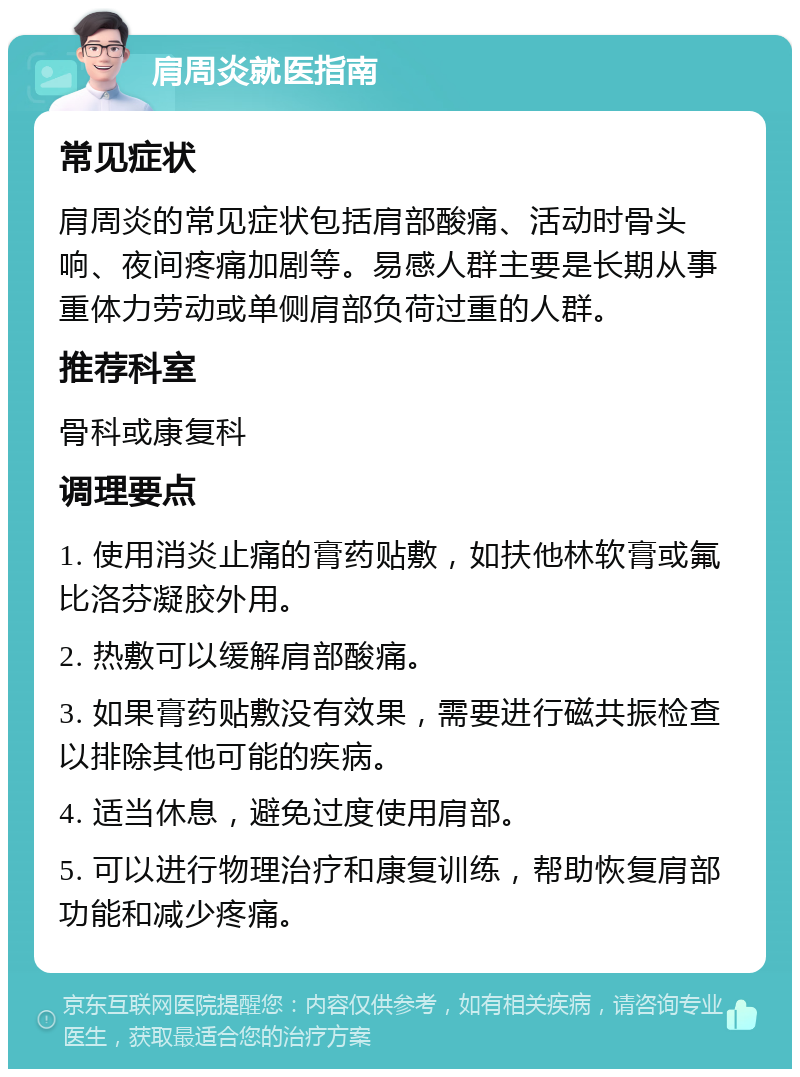 肩周炎就医指南 常见症状 肩周炎的常见症状包括肩部酸痛、活动时骨头响、夜间疼痛加剧等。易感人群主要是长期从事重体力劳动或单侧肩部负荷过重的人群。 推荐科室 骨科或康复科 调理要点 1. 使用消炎止痛的膏药贴敷，如扶他林软膏或氟比洛芬凝胶外用。 2. 热敷可以缓解肩部酸痛。 3. 如果膏药贴敷没有效果，需要进行磁共振检查以排除其他可能的疾病。 4. 适当休息，避免过度使用肩部。 5. 可以进行物理治疗和康复训练，帮助恢复肩部功能和减少疼痛。