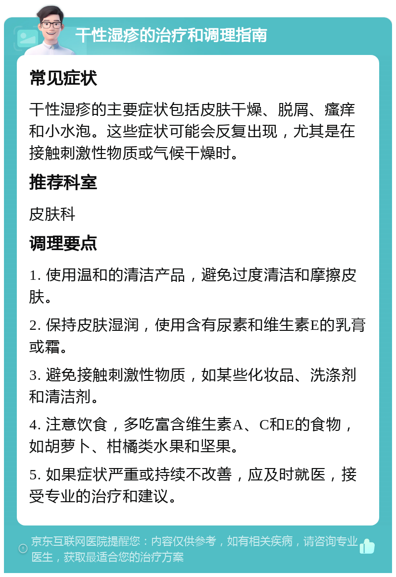 干性湿疹的治疗和调理指南 常见症状 干性湿疹的主要症状包括皮肤干燥、脱屑、瘙痒和小水泡。这些症状可能会反复出现，尤其是在接触刺激性物质或气候干燥时。 推荐科室 皮肤科 调理要点 1. 使用温和的清洁产品，避免过度清洁和摩擦皮肤。 2. 保持皮肤湿润，使用含有尿素和维生素E的乳膏或霜。 3. 避免接触刺激性物质，如某些化妆品、洗涤剂和清洁剂。 4. 注意饮食，多吃富含维生素A、C和E的食物，如胡萝卜、柑橘类水果和坚果。 5. 如果症状严重或持续不改善，应及时就医，接受专业的治疗和建议。