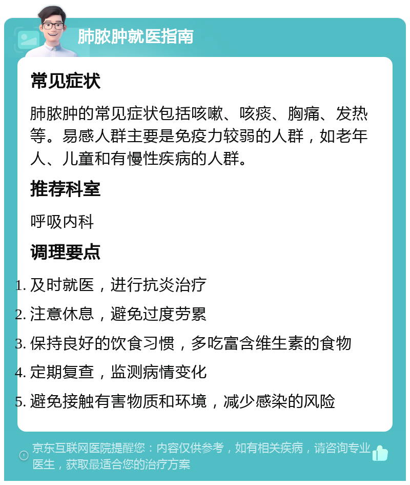 肺脓肿就医指南 常见症状 肺脓肿的常见症状包括咳嗽、咳痰、胸痛、发热等。易感人群主要是免疫力较弱的人群，如老年人、儿童和有慢性疾病的人群。 推荐科室 呼吸内科 调理要点 及时就医，进行抗炎治疗 注意休息，避免过度劳累 保持良好的饮食习惯，多吃富含维生素的食物 定期复查，监测病情变化 避免接触有害物质和环境，减少感染的风险