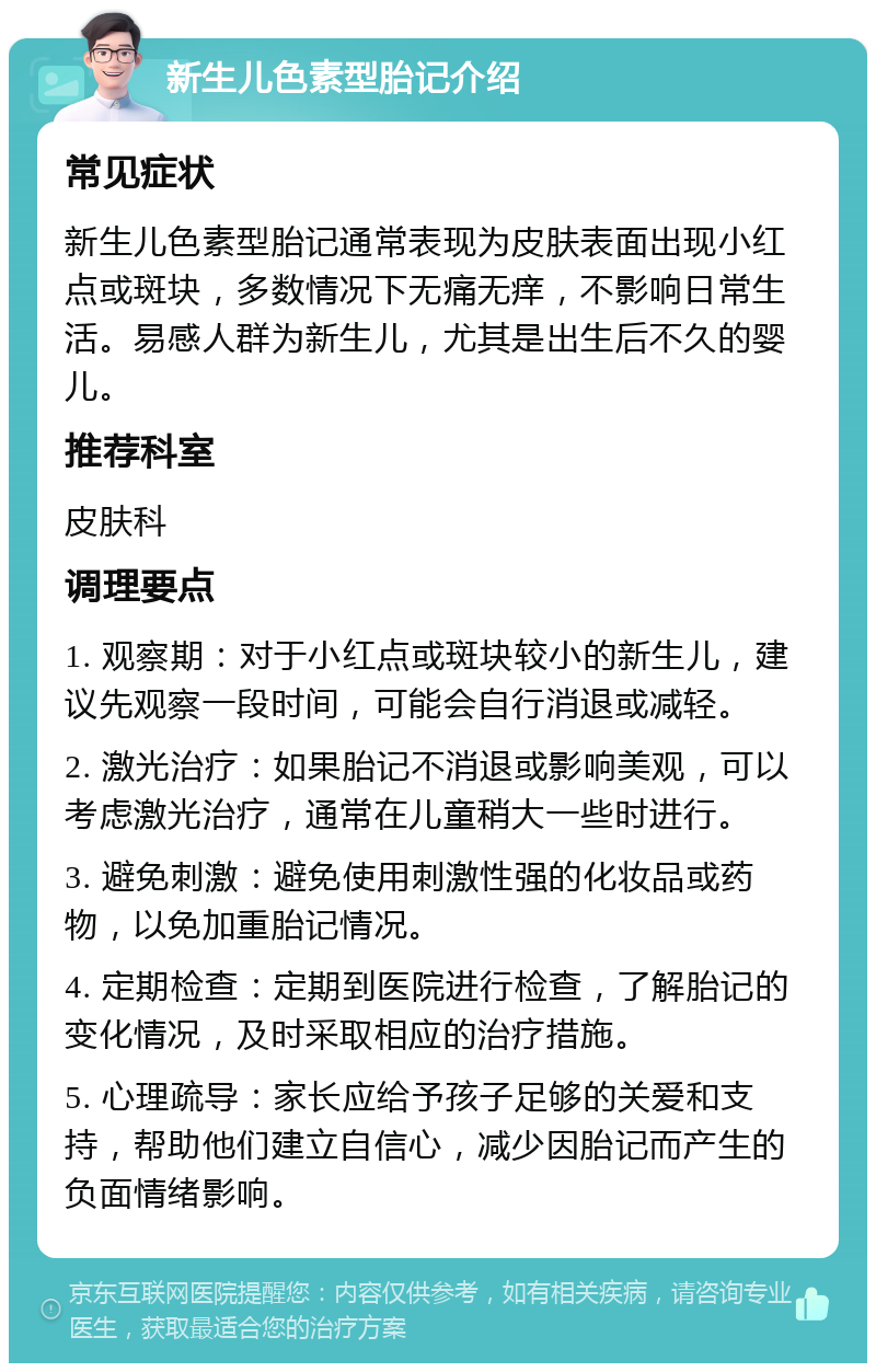 新生儿色素型胎记介绍 常见症状 新生儿色素型胎记通常表现为皮肤表面出现小红点或斑块，多数情况下无痛无痒，不影响日常生活。易感人群为新生儿，尤其是出生后不久的婴儿。 推荐科室 皮肤科 调理要点 1. 观察期：对于小红点或斑块较小的新生儿，建议先观察一段时间，可能会自行消退或减轻。 2. 激光治疗：如果胎记不消退或影响美观，可以考虑激光治疗，通常在儿童稍大一些时进行。 3. 避免刺激：避免使用刺激性强的化妆品或药物，以免加重胎记情况。 4. 定期检查：定期到医院进行检查，了解胎记的变化情况，及时采取相应的治疗措施。 5. 心理疏导：家长应给予孩子足够的关爱和支持，帮助他们建立自信心，减少因胎记而产生的负面情绪影响。