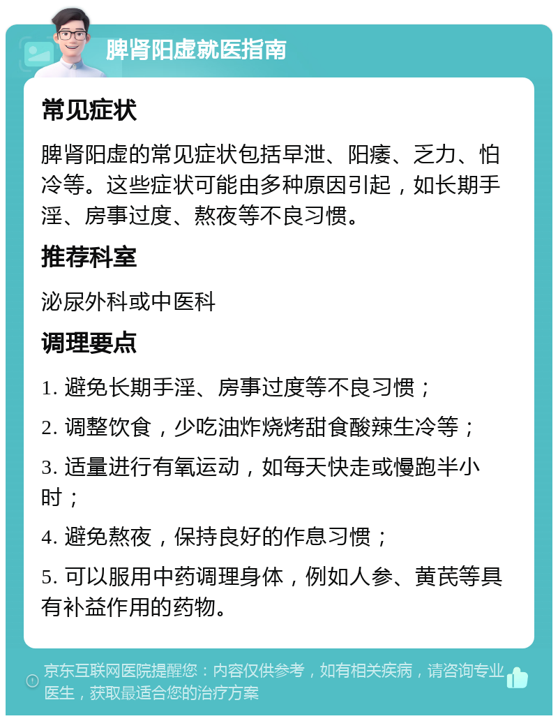 脾肾阳虚就医指南 常见症状 脾肾阳虚的常见症状包括早泄、阳痿、乏力、怕冷等。这些症状可能由多种原因引起，如长期手淫、房事过度、熬夜等不良习惯。 推荐科室 泌尿外科或中医科 调理要点 1. 避免长期手淫、房事过度等不良习惯； 2. 调整饮食，少吃油炸烧烤甜食酸辣生冷等； 3. 适量进行有氧运动，如每天快走或慢跑半小时； 4. 避免熬夜，保持良好的作息习惯； 5. 可以服用中药调理身体，例如人参、黄芪等具有补益作用的药物。