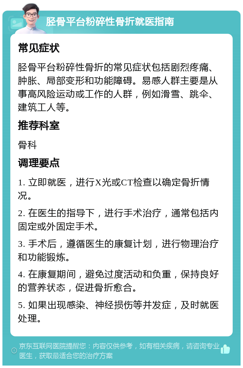 胫骨平台粉碎性骨折就医指南 常见症状 胫骨平台粉碎性骨折的常见症状包括剧烈疼痛、肿胀、局部变形和功能障碍。易感人群主要是从事高风险运动或工作的人群，例如滑雪、跳伞、建筑工人等。 推荐科室 骨科 调理要点 1. 立即就医，进行X光或CT检查以确定骨折情况。 2. 在医生的指导下，进行手术治疗，通常包括内固定或外固定手术。 3. 手术后，遵循医生的康复计划，进行物理治疗和功能锻炼。 4. 在康复期间，避免过度活动和负重，保持良好的营养状态，促进骨折愈合。 5. 如果出现感染、神经损伤等并发症，及时就医处理。