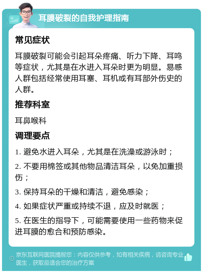 耳膜破裂的自我护理指南 常见症状 耳膜破裂可能会引起耳朵疼痛、听力下降、耳鸣等症状，尤其是在水进入耳朵时更为明显。易感人群包括经常使用耳塞、耳机或有耳部外伤史的人群。 推荐科室 耳鼻喉科 调理要点 1. 避免水进入耳朵，尤其是在洗澡或游泳时； 2. 不要用棉签或其他物品清洁耳朵，以免加重损伤； 3. 保持耳朵的干燥和清洁，避免感染； 4. 如果症状严重或持续不退，应及时就医； 5. 在医生的指导下，可能需要使用一些药物来促进耳膜的愈合和预防感染。