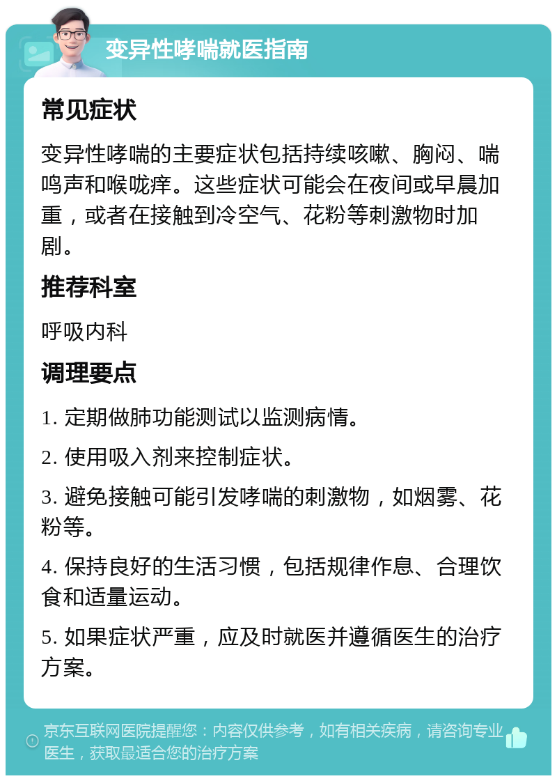 变异性哮喘就医指南 常见症状 变异性哮喘的主要症状包括持续咳嗽、胸闷、喘鸣声和喉咙痒。这些症状可能会在夜间或早晨加重，或者在接触到冷空气、花粉等刺激物时加剧。 推荐科室 呼吸内科 调理要点 1. 定期做肺功能测试以监测病情。 2. 使用吸入剂来控制症状。 3. 避免接触可能引发哮喘的刺激物，如烟雾、花粉等。 4. 保持良好的生活习惯，包括规律作息、合理饮食和适量运动。 5. 如果症状严重，应及时就医并遵循医生的治疗方案。