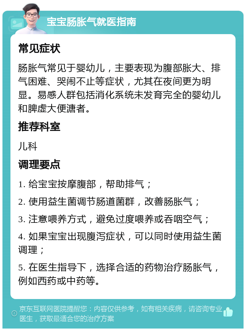 宝宝肠胀气就医指南 常见症状 肠胀气常见于婴幼儿，主要表现为腹部胀大、排气困难、哭闹不止等症状，尤其在夜间更为明显。易感人群包括消化系统未发育完全的婴幼儿和脾虚大便溏者。 推荐科室 儿科 调理要点 1. 给宝宝按摩腹部，帮助排气； 2. 使用益生菌调节肠道菌群，改善肠胀气； 3. 注意喂养方式，避免过度喂养或吞咽空气； 4. 如果宝宝出现腹泻症状，可以同时使用益生菌调理； 5. 在医生指导下，选择合适的药物治疗肠胀气，例如西药或中药等。