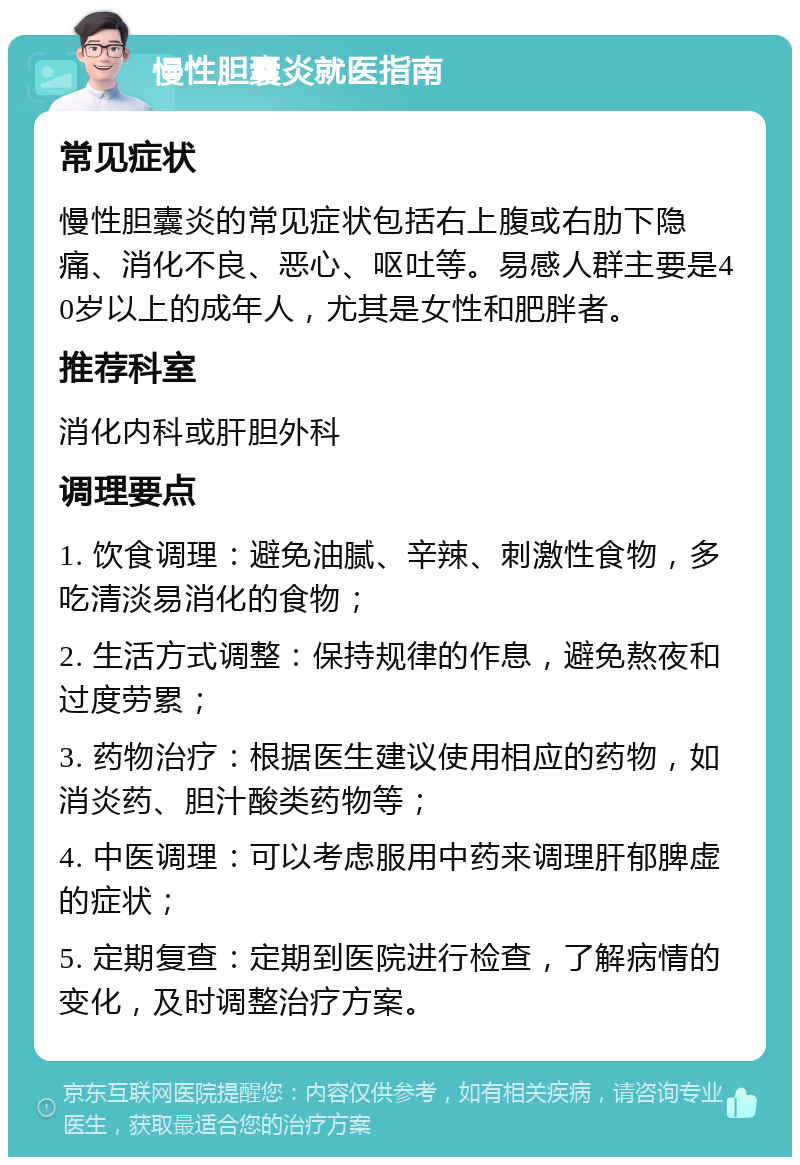 慢性胆囊炎就医指南 常见症状 慢性胆囊炎的常见症状包括右上腹或右肋下隐痛、消化不良、恶心、呕吐等。易感人群主要是40岁以上的成年人，尤其是女性和肥胖者。 推荐科室 消化内科或肝胆外科 调理要点 1. 饮食调理：避免油腻、辛辣、刺激性食物，多吃清淡易消化的食物； 2. 生活方式调整：保持规律的作息，避免熬夜和过度劳累； 3. 药物治疗：根据医生建议使用相应的药物，如消炎药、胆汁酸类药物等； 4. 中医调理：可以考虑服用中药来调理肝郁脾虚的症状； 5. 定期复查：定期到医院进行检查，了解病情的变化，及时调整治疗方案。