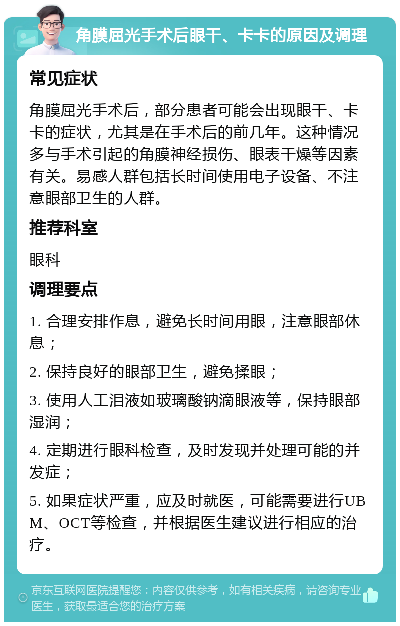 角膜屈光手术后眼干、卡卡的原因及调理 常见症状 角膜屈光手术后，部分患者可能会出现眼干、卡卡的症状，尤其是在手术后的前几年。这种情况多与手术引起的角膜神经损伤、眼表干燥等因素有关。易感人群包括长时间使用电子设备、不注意眼部卫生的人群。 推荐科室 眼科 调理要点 1. 合理安排作息，避免长时间用眼，注意眼部休息； 2. 保持良好的眼部卫生，避免揉眼； 3. 使用人工泪液如玻璃酸钠滴眼液等，保持眼部湿润； 4. 定期进行眼科检查，及时发现并处理可能的并发症； 5. 如果症状严重，应及时就医，可能需要进行UBM、OCT等检查，并根据医生建议进行相应的治疗。