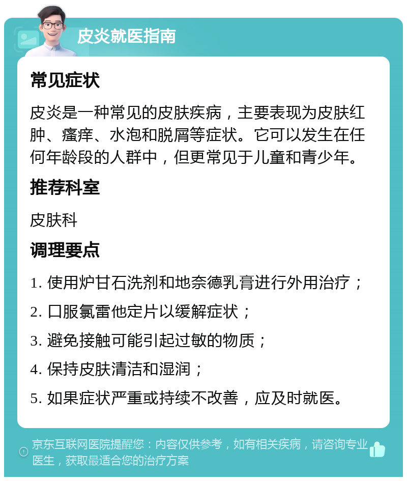 皮炎就医指南 常见症状 皮炎是一种常见的皮肤疾病，主要表现为皮肤红肿、瘙痒、水泡和脱屑等症状。它可以发生在任何年龄段的人群中，但更常见于儿童和青少年。 推荐科室 皮肤科 调理要点 1. 使用炉甘石洗剂和地奈德乳膏进行外用治疗； 2. 口服氯雷他定片以缓解症状； 3. 避免接触可能引起过敏的物质； 4. 保持皮肤清洁和湿润； 5. 如果症状严重或持续不改善，应及时就医。