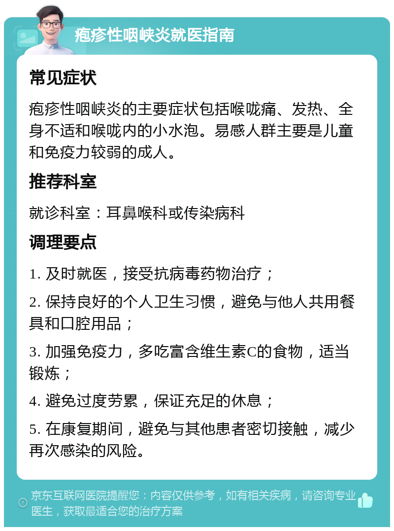 疱疹性咽峡炎就医指南 常见症状 疱疹性咽峡炎的主要症状包括喉咙痛、发热、全身不适和喉咙内的小水泡。易感人群主要是儿童和免疫力较弱的成人。 推荐科室 就诊科室：耳鼻喉科或传染病科 调理要点 1. 及时就医，接受抗病毒药物治疗； 2. 保持良好的个人卫生习惯，避免与他人共用餐具和口腔用品； 3. 加强免疫力，多吃富含维生素C的食物，适当锻炼； 4. 避免过度劳累，保证充足的休息； 5. 在康复期间，避免与其他患者密切接触，减少再次感染的风险。