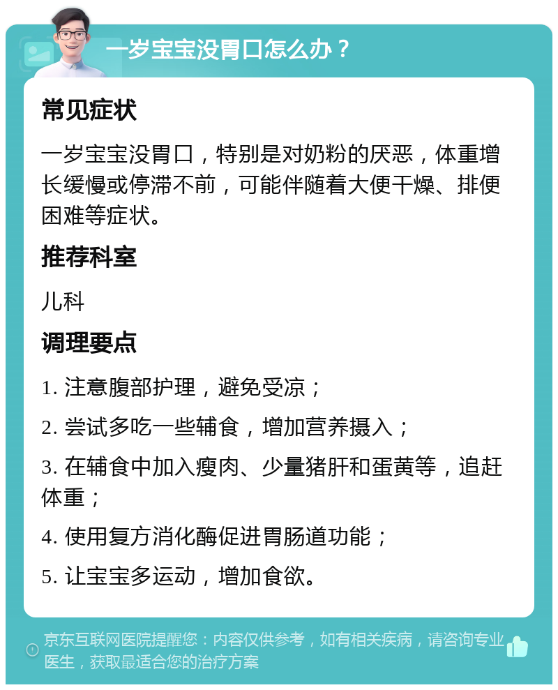 一岁宝宝没胃口怎么办？ 常见症状 一岁宝宝没胃口，特别是对奶粉的厌恶，体重增长缓慢或停滞不前，可能伴随着大便干燥、排便困难等症状。 推荐科室 儿科 调理要点 1. 注意腹部护理，避免受凉； 2. 尝试多吃一些辅食，增加营养摄入； 3. 在辅食中加入瘦肉、少量猪肝和蛋黄等，追赶体重； 4. 使用复方消化酶促进胃肠道功能； 5. 让宝宝多运动，增加食欲。