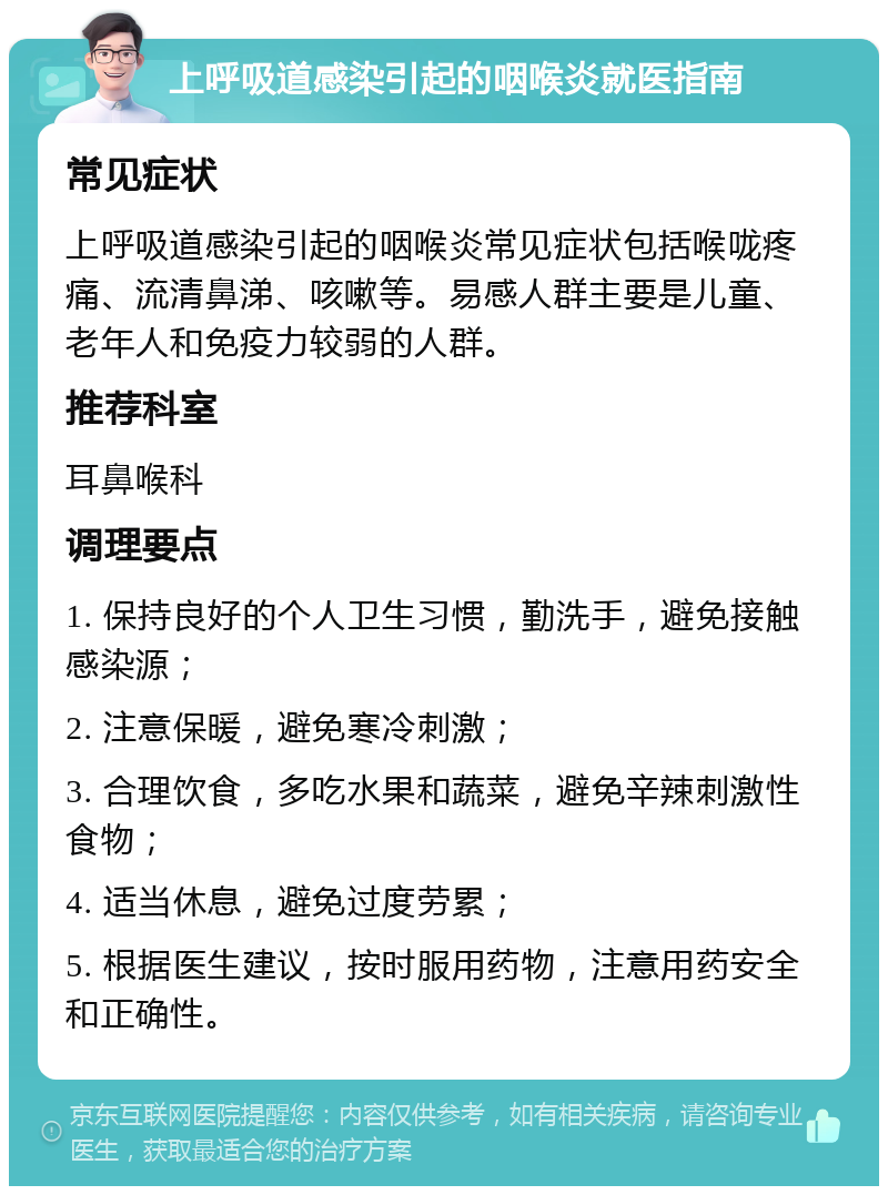 上呼吸道感染引起的咽喉炎就医指南 常见症状 上呼吸道感染引起的咽喉炎常见症状包括喉咙疼痛、流清鼻涕、咳嗽等。易感人群主要是儿童、老年人和免疫力较弱的人群。 推荐科室 耳鼻喉科 调理要点 1. 保持良好的个人卫生习惯，勤洗手，避免接触感染源； 2. 注意保暖，避免寒冷刺激； 3. 合理饮食，多吃水果和蔬菜，避免辛辣刺激性食物； 4. 适当休息，避免过度劳累； 5. 根据医生建议，按时服用药物，注意用药安全和正确性。