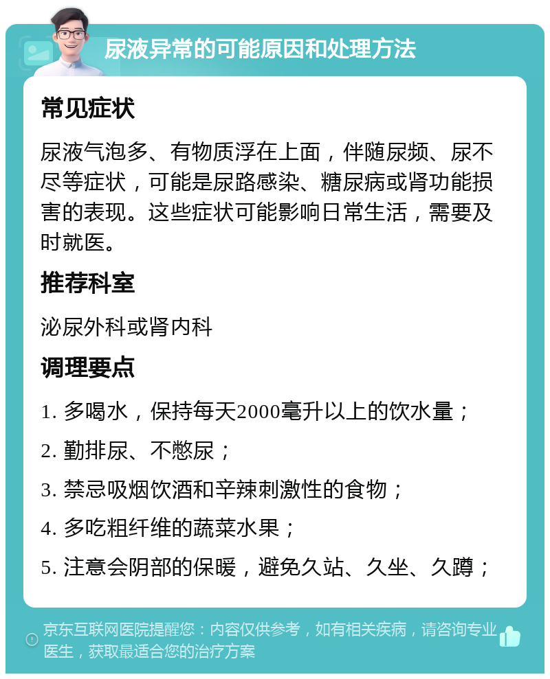 尿液异常的可能原因和处理方法 常见症状 尿液气泡多、有物质浮在上面，伴随尿频、尿不尽等症状，可能是尿路感染、糖尿病或肾功能损害的表现。这些症状可能影响日常生活，需要及时就医。 推荐科室 泌尿外科或肾内科 调理要点 1. 多喝水，保持每天2000毫升以上的饮水量； 2. 勤排尿、不憋尿； 3. 禁忌吸烟饮酒和辛辣刺激性的食物； 4. 多吃粗纤维的蔬菜水果； 5. 注意会阴部的保暖，避免久站、久坐、久蹲；