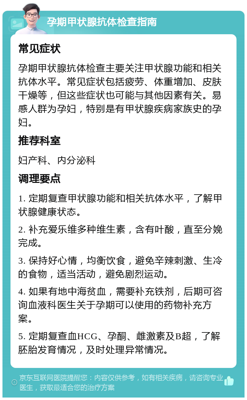 孕期甲状腺抗体检查指南 常见症状 孕期甲状腺抗体检查主要关注甲状腺功能和相关抗体水平。常见症状包括疲劳、体重增加、皮肤干燥等，但这些症状也可能与其他因素有关。易感人群为孕妇，特别是有甲状腺疾病家族史的孕妇。 推荐科室 妇产科、内分泌科 调理要点 1. 定期复查甲状腺功能和相关抗体水平，了解甲状腺健康状态。 2. 补充爱乐维多种维生素，含有叶酸，直至分娩完成。 3. 保持好心情，均衡饮食，避免辛辣刺激、生冷的食物，适当活动，避免剧烈运动。 4. 如果有地中海贫血，需要补充铁剂，后期可咨询血液科医生关于孕期可以使用的药物补充方案。 5. 定期复查血HCG、孕酮、雌激素及B超，了解胚胎发育情况，及时处理异常情况。